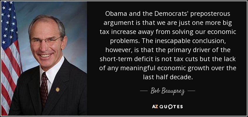 Obama and the Democrats' preposterous argument is that we are just one more big tax increase away from solving our economic problems. The inescapable conclusion, however, is that the primary driver of the short-term deficit is not tax cuts but the lack of any meaningful economic growth over the last half decade. - Bob Beauprez