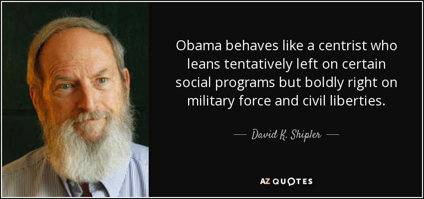 Obama behaves like a centrist who leans tentatively left on certain social programs but boldly right on military force and civil liberties. - David K. Shipler