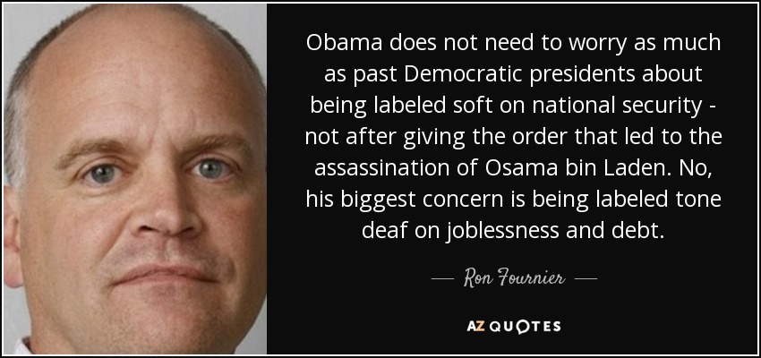 Obama does not need to worry as much as past Democratic presidents about being labeled soft on national security - not after giving the order that led to the assassination of Osama bin Laden. No, his biggest concern is being labeled tone deaf on joblessness and debt. - Ron Fournier