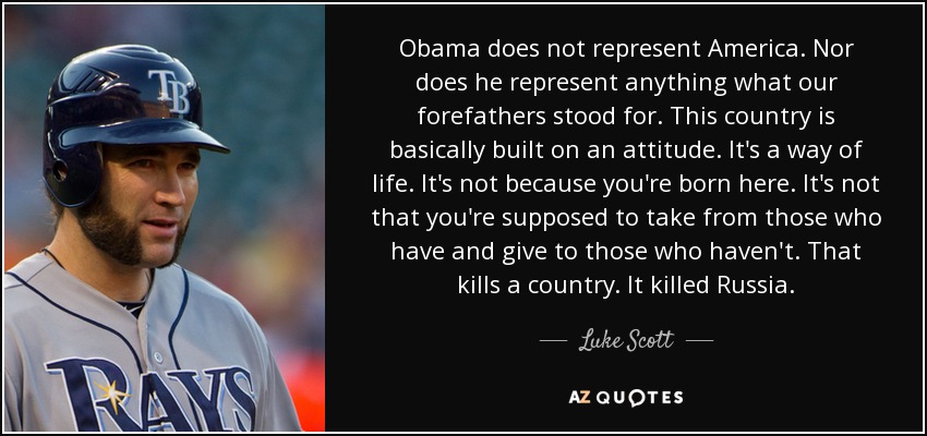 Obama does not represent America. Nor does he represent anything what our forefathers stood for. This country is basically built on an attitude. It's a way of life. It's not because you're born here. It's not that you're supposed to take from those who have and give to those who haven't. That kills a country. It killed Russia. - Luke Scott