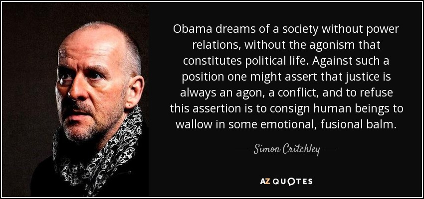 Obama dreams of a society without power relations, without the agonism that constitutes political life. Against such a position one might assert that justice is always an agon, a conflict, and to refuse this assertion is to consign human beings to wallow in some emotional, fusional balm. - Simon Critchley