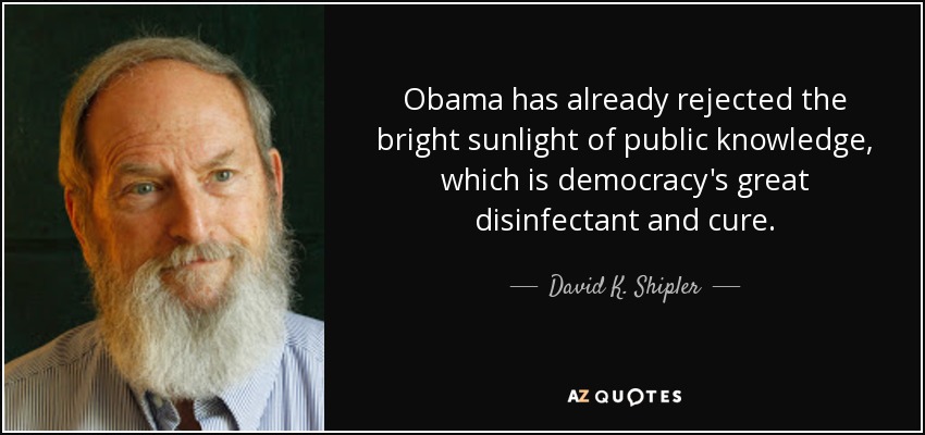 Obama has already rejected the bright sunlight of public knowledge, which is democracy's great disinfectant and cure. - David K. Shipler