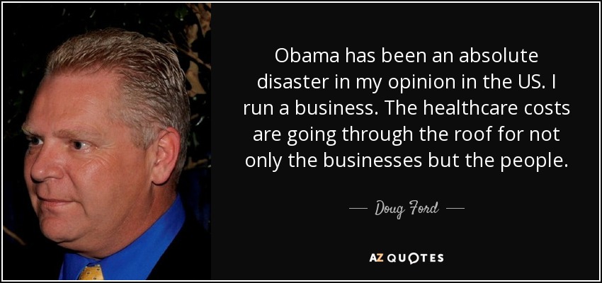 Obama has been an absolute disaster in my opinion in the US. I run a business. The healthcare costs are going through the roof for not only the businesses but the people. - Doug Ford, Jr.
