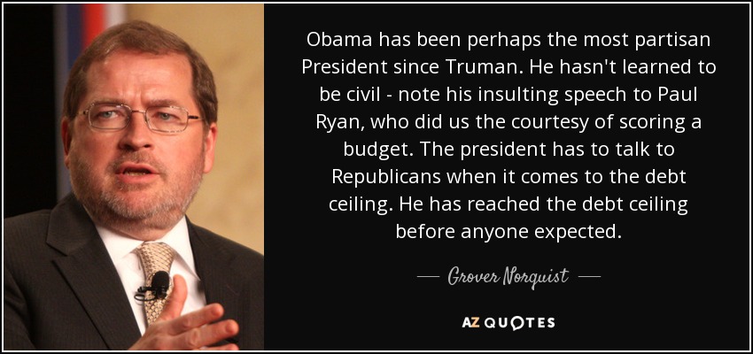 Obama has been perhaps the most partisan President since Truman. He hasn't learned to be civil - note his insulting speech to Paul Ryan, who did us the courtesy of scoring a budget. The president has to talk to Republicans when it comes to the debt ceiling. He has reached the debt ceiling before anyone expected. - Grover Norquist