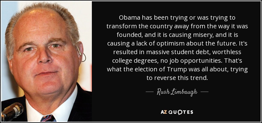 Obama has been trying or was trying to transform the country away from the way it was founded, and it is causing misery, and it is causing a lack of optimism about the future. It's resulted in massive student debt, worthless college degrees, no job opportunities. That's what the election of Trump was all about, trying to reverse this trend. - Rush Limbaugh