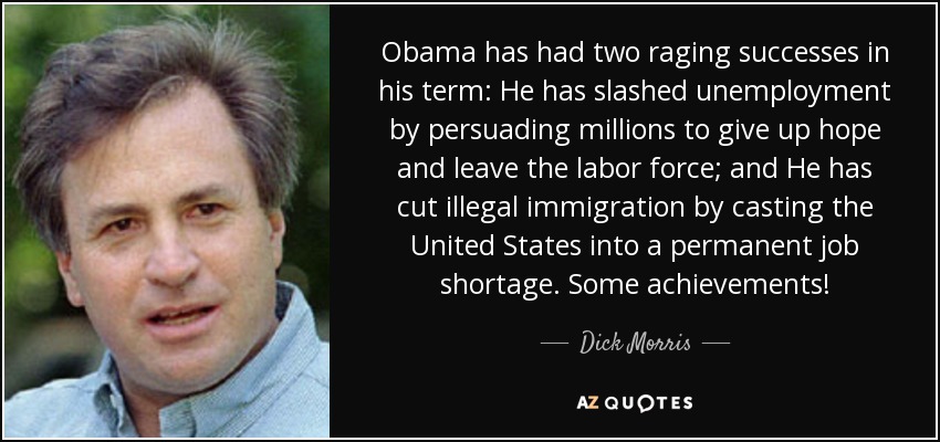 Obama has had two raging successes in his term: He has slashed unemployment by persuading millions to give up hope and leave the labor force; and He has cut illegal immigration by casting the United States into a permanent job shortage. Some achievements! - Dick Morris