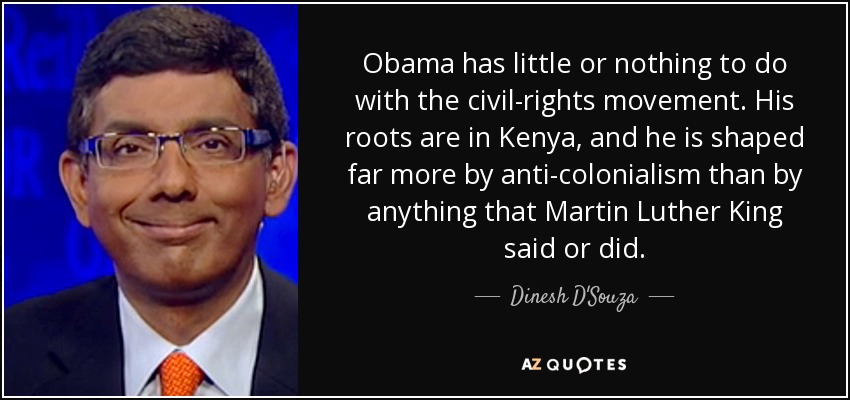 Obama has little or nothing to do with the civil-rights movement. His roots are in Kenya, and he is shaped far more by anti-colonialism than by anything that Martin Luther King said or did. - Dinesh D'Souza
