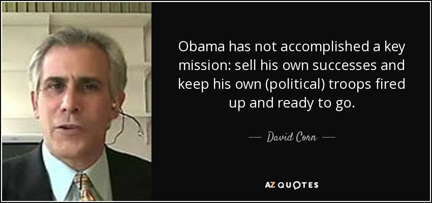 Obama has not accomplished a key mission: sell his own successes and keep his own (political) troops fired up and ready to go. - David Corn