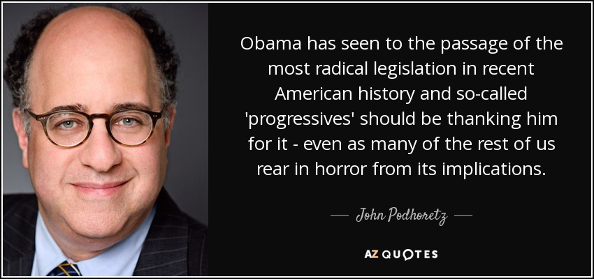 Obama has seen to the passage of the most radical legislation in recent American history and so-called 'progressives' should be thanking him for it - even as many of the rest of us rear in horror from its implications. - John Podhoretz