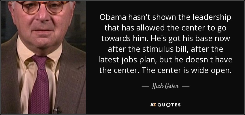Obama hasn't shown the leadership that has allowed the center to go towards him. He's got his base now after the stimulus bill, after the latest jobs plan, but he doesn't have the center. The center is wide open. - Rich Galen