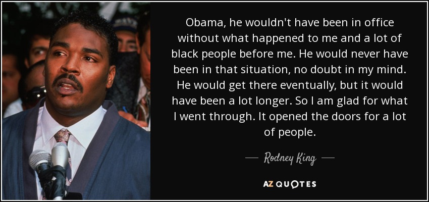 Obama, he wouldn't have been in office without what happened to me and a lot of black people before me. He would never have been in that situation, no doubt in my mind. He would get there eventually, but it would have been a lot longer. So I am glad for what I went through. It opened the doors for a lot of people. - Rodney King