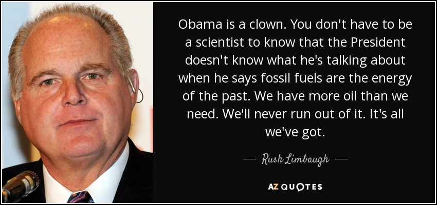 Obama is a clown. You don't have to be a scientist to know that the President doesn't know what he's talking about when he says fossil fuels are the energy of the past. We have more oil than we need. We'll never run out of it. It's all we've got. - Rush Limbaugh