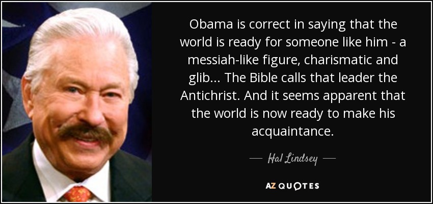 Obama is correct in saying that the world is ready for someone like him - a messiah-like figure, charismatic and glib... The Bible calls that leader the Antichrist. And it seems apparent that the world is now ready to make his acquaintance. - Hal Lindsey