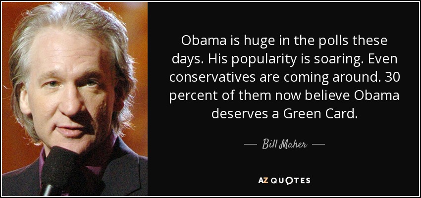 Obama is huge in the polls these days. His popularity is soaring. Even conservatives are coming around. 30 percent of them now believe Obama deserves a Green Card. - Bill Maher