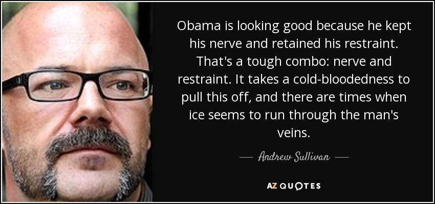 Obama is looking good because he kept his nerve and retained his restraint. That's a tough combo: nerve and restraint. It takes a cold-bloodedness to pull this off, and there are times when ice seems to run through the man's veins. - Andrew Sullivan