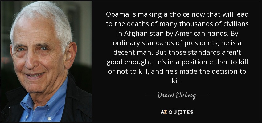 Obama is making a choice now that will lead to the deaths of many thousands of civilians in Afghanistan by American hands. By ordinary standards of presidents, he is a decent man. But those standards aren't good enough. He's in a position either to kill or not to kill, and he's made the decision to kill. - Daniel Ellsberg
