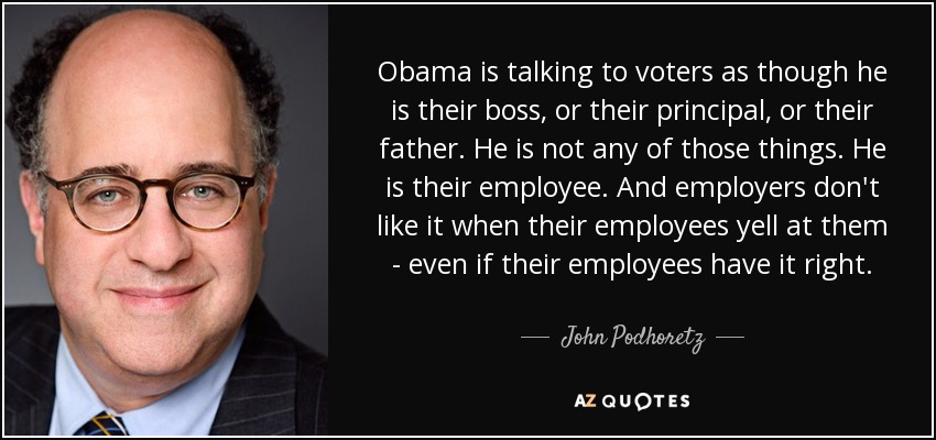 Obama is talking to voters as though he is their boss, or their principal, or their father. He is not any of those things. He is their employee. And employers don't like it when their employees yell at them - even if their employees have it right. - John Podhoretz