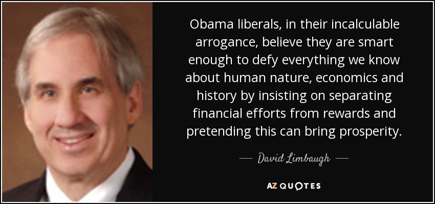 Obama liberals, in their incalculable arrogance, believe they are smart enough to defy everything we know about human nature, economics and history by insisting on separating financial efforts from rewards and pretending this can bring prosperity. - David Limbaugh
