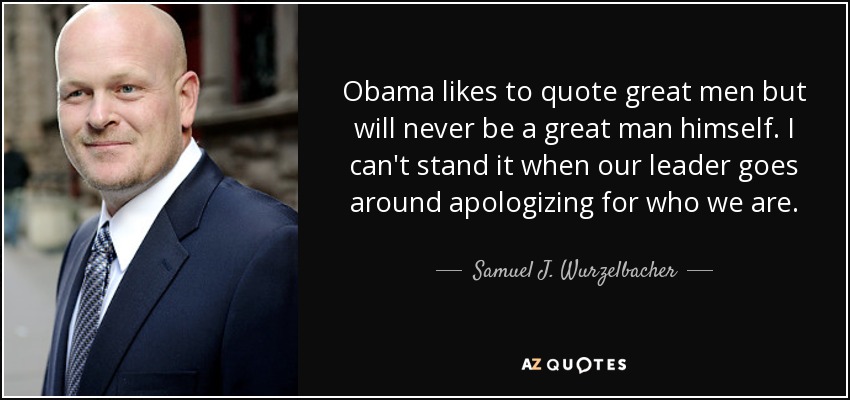 Obama likes to quote great men but will never be a great man himself. I can't stand it when our leader goes around apologizing for who we are. - Samuel J. Wurzelbacher