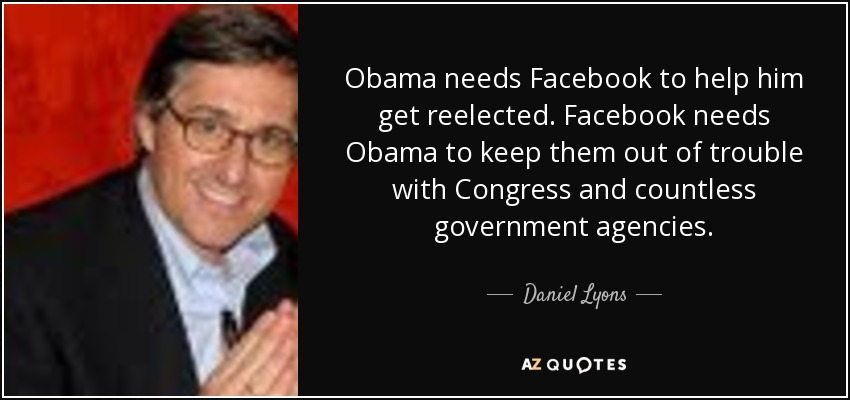 Obama needs Facebook to help him get reelected. Facebook needs Obama to keep them out of trouble with Congress and countless government agencies. - Daniel Lyons