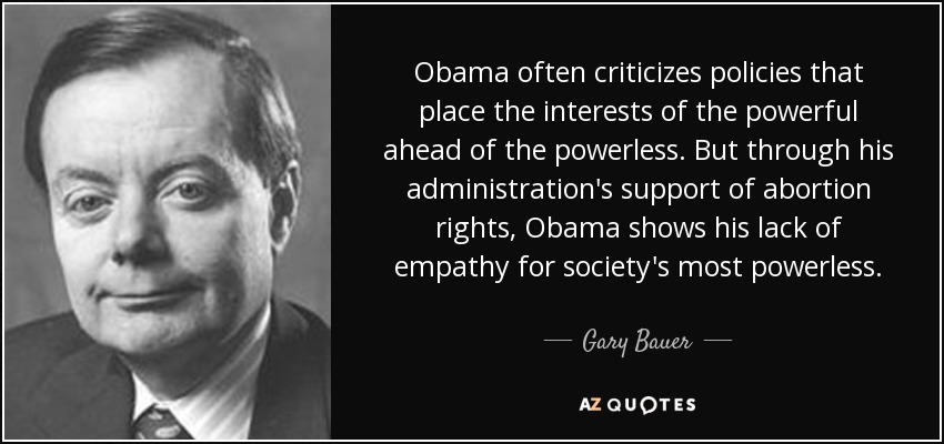 Obama often criticizes policies that place the interests of the powerful ahead of the powerless. But through his administration's support of abortion rights, Obama shows his lack of empathy for society's most powerless. - Gary Bauer