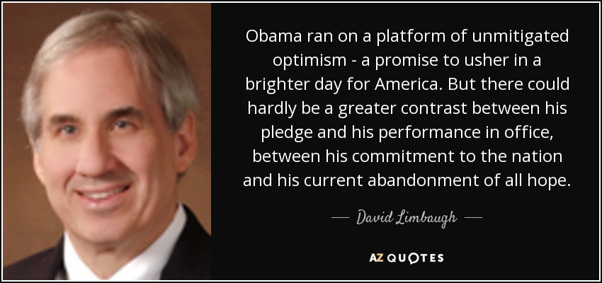 Obama ran on a platform of unmitigated optimism - a promise to usher in a brighter day for America. But there could hardly be a greater contrast between his pledge and his performance in office, between his commitment to the nation and his current abandonment of all hope. - David Limbaugh