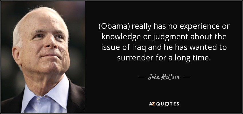(Obama) really has no experience or knowledge or judgment about the issue of Iraq and he has wanted to surrender for a long time. - John McCain