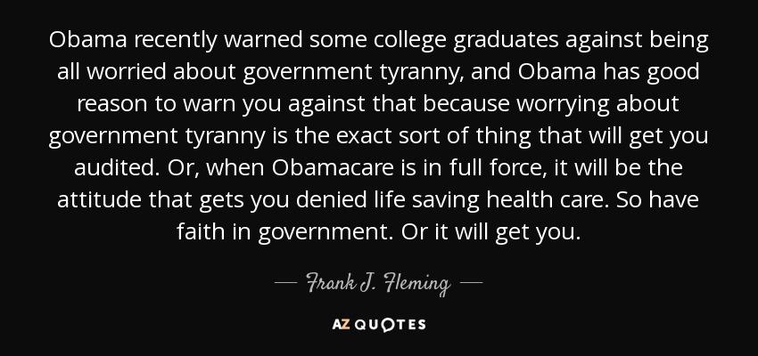 Obama recently warned some college graduates against being all worried about government tyranny, and Obama has good reason to warn you against that because worrying about government tyranny is the exact sort of thing that will get you audited. Or, when Obamacare is in full force, it will be the attitude that gets you denied life saving health care. So have faith in government. Or it will get you. - Frank J. Fleming