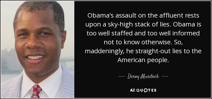 Obama's assault on the affluent rests upon a sky-high stack of lies. Obama is too well staffed and too well informed not to know otherwise. So, maddeningly, he straight-out lies to the American people. - Deroy Murdock