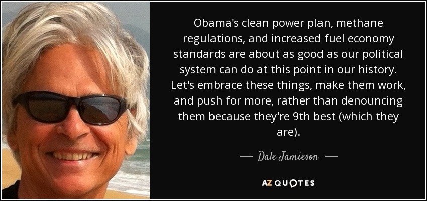 Obama's clean power plan, methane regulations, and increased fuel economy standards are about as good as our political system can do at this point in our history. Let's embrace these things, make them work, and push for more, rather than denouncing them because they're 9th best (which they are). - Dale Jamieson