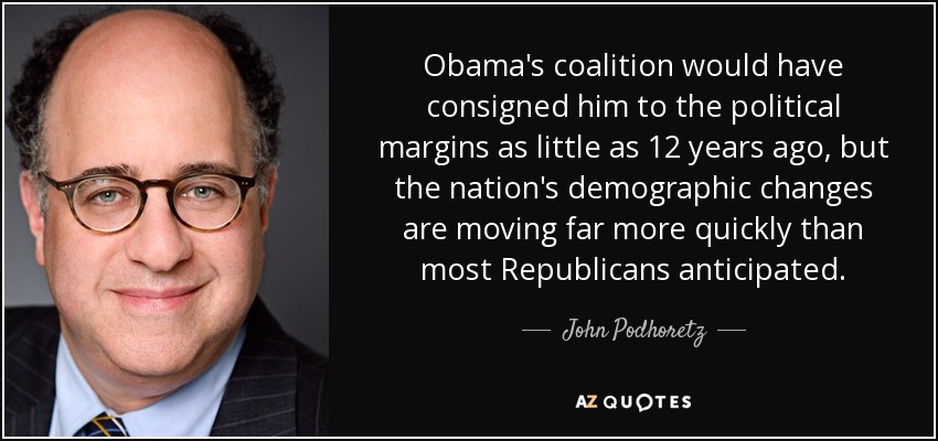 Obama's coalition would have consigned him to the political margins as little as 12 years ago, but the nation's demographic changes are moving far more quickly than most Republicans anticipated. - John Podhoretz