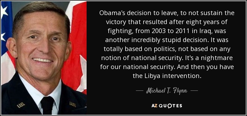 Obama's decision to leave, to not sustain the victory that resulted after eight years of fighting, from 2003 to 2011 in Iraq, was another incredibly stupid decision. It was totally based on politics, not based on any notion of national security. It's a nightmare for our national security. And then you have the Libya intervention. - Michael T. Flynn
