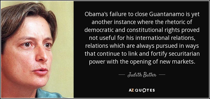 Obama's failure to close Guantanamo is yet another instance where the rhetoric of democratic and constitutional rights proved not useful for his international relations, relations which are always pursued in ways that continue to link and fortify securitarian power with the opening of new markets. - Judith Butler