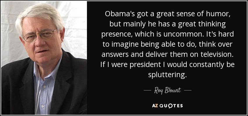 Obama's got a great sense of humor, but mainly he has a great thinking presence, which is uncommon. It's hard to imagine being able to do, think over answers and deliver them on television. If I were president I would constantly be spluttering. - Roy Blount, Jr.