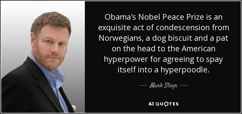 Obama's Nobel Peace Prize is an exquisite act of condescension from Norwegians, a dog biscuit and a pat on the head to the American hyperpower for agreeing to spay itself into a hyperpoodle. - Mark Steyn
