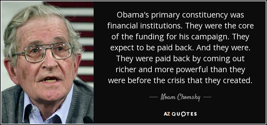 Obama's primary constituency was financial institutions. They were the core of the funding for his campaign. They expect to be paid back. And they were. They were paid back by coming out richer and more powerful than they were before the crisis that they created. - Noam Chomsky
