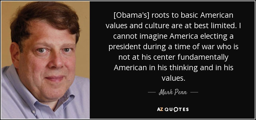 [Obama's] roots to basic American values and culture are at best limited. I cannot imagine America electing a president during a time of war who is not at his center fundamentally American in his thinking and in his values. - Mark Penn