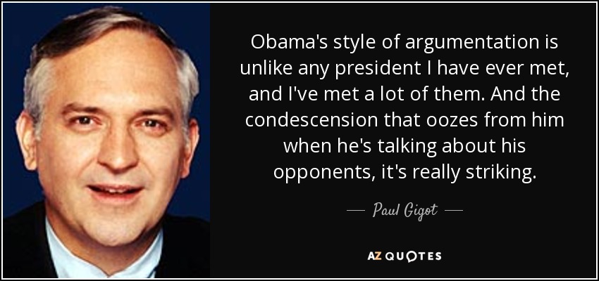 Obama's style of argumentation is unlike any president I have ever met, and I've met a lot of them. And the condescension that oozes from him when he's talking about his opponents, it's really striking. - Paul Gigot