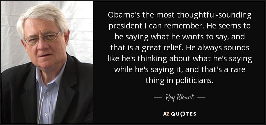 Obama's the most thoughtful-sounding president I can remember. He seems to be saying what he wants to say, and that is a great relief. He always sounds like he's thinking about what he's saying while he's saying it, and that's a rare thing in politicians. - Roy Blount, Jr.