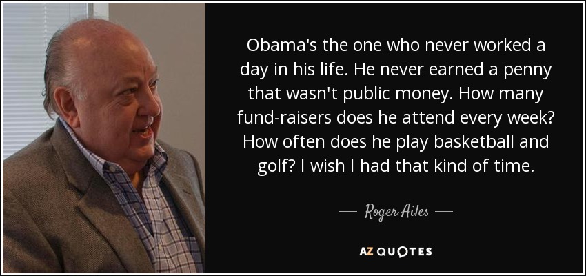 Obama's the one who never worked a day in his life. He never earned a penny that wasn't public money. How many fund-raisers does he attend every week? How often does he play basketball and golf? I wish I had that kind of time. - Roger Ailes