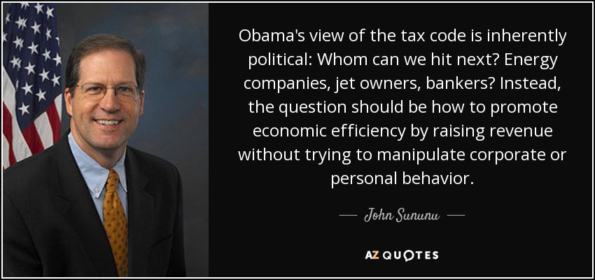 Obama's view of the tax code is inherently political: Whom can we hit next? Energy companies, jet owners, bankers? Instead, the question should be how to promote economic efficiency by raising revenue without trying to manipulate corporate or personal behavior. - John Sununu