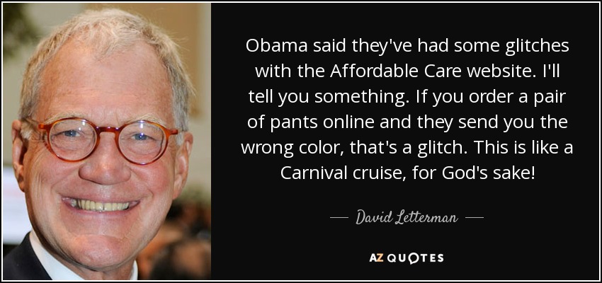 Obama said they've had some glitches with the Affordable Care website. I'll tell you something. If you order a pair of pants online and they send you the wrong color, that's a glitch. This is like a Carnival cruise, for God's sake! - David Letterman