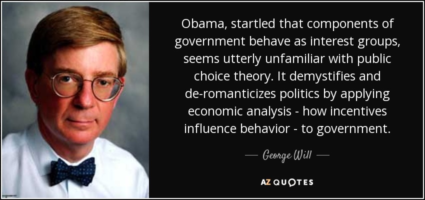 Obama, startled that components of government behave as interest groups, seems utterly unfamiliar with public choice theory. It demystifies and de-romanticizes politics by applying economic analysis - how incentives influence behavior - to government. - George Will