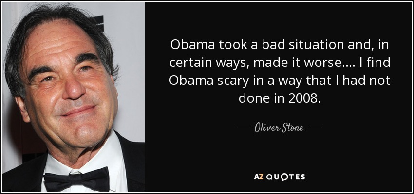 Obama took a bad situation and, in certain ways, made it worse. ... I find Obama scary in a way that I had not done in 2008. - Oliver Stone