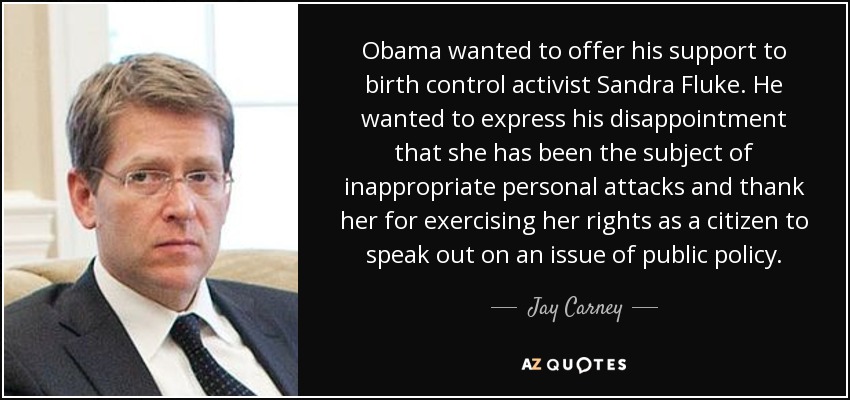 Obama wanted to offer his support to birth control activist Sandra Fluke. He wanted to express his disappointment that she has been the subject of inappropriate personal attacks and thank her for exercising her rights as a citizen to speak out on an issue of public policy. - Jay Carney