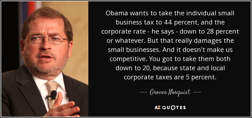 Obama wants to take the individual small business tax to 44 percent, and the corporate rate - he says - down to 28 percent or whatever. But that really damages the small businesses. And it doesn't make us competitive. You got to take them both down to 20, because state and local corporate taxes are 5 percent. - Grover Norquist