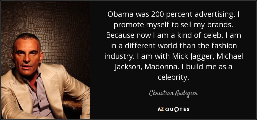 Obama was 200 percent advertising. I promote myself to sell my brands. Because now I am a kind of celeb. I am in a different world than the fashion industry. I am with Mick Jagger, Michael Jackson, Madonna. I build me as a celebrity. - Christian Audigier