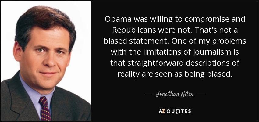 Obama was willing to compromise and Republicans were not. That's not a biased statement. One of my problems with the limitations of journalism is that straightforward descriptions of reality are seen as being biased. - Jonathan Alter