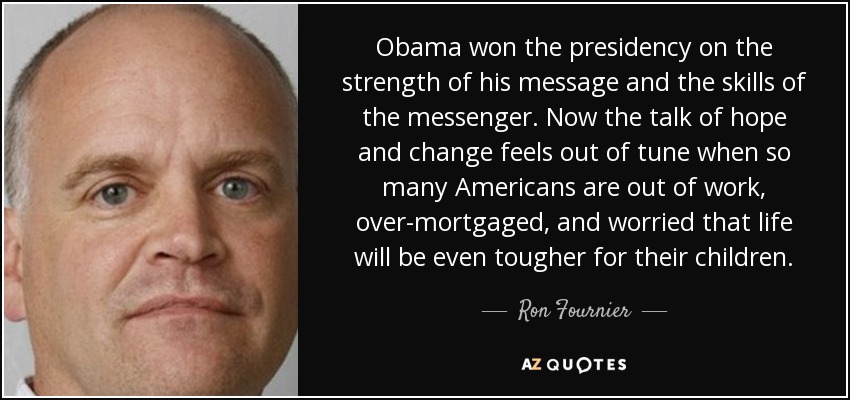 Obama won the presidency on the strength of his message and the skills of the messenger. Now the talk of hope and change feels out of tune when so many Americans are out of work, over-mortgaged, and worried that life will be even tougher for their children. - Ron Fournier