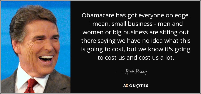 Obamacare has got everyone on edge. I mean, small business - men and women or big business are sitting out there saying we have no idea what this is going to cost, but we know it's going to cost us and cost us a lot. - Rick Perry